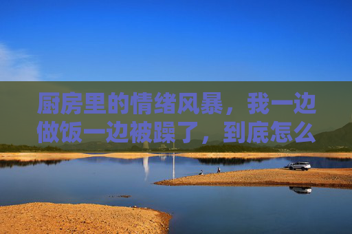 厨房里的情绪风暴,我一边做饭一边被躁了,到底怎么了?厨房情绪风暴,一边做饭一边躁,到底怎么了? 厨房里的情绪风暴,我一边做饭一边被躁了,到底怎么了?厨房情绪风暴,一边做饭一边躁,到底怎么了?