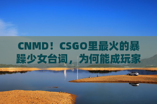 CNMD!CSGO里最火的暴躁少女台词,为何能成玩家圣经?CSGO暴躁少女台词爆火,何以成玩家圣经? CNMD!CSGO里最火的暴躁少女台词,为何能成玩家圣经?CSGO暴躁少女台词爆火,何以成玩家圣经?