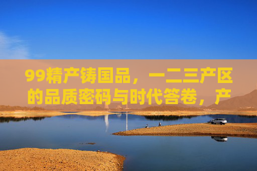 99精产铸国品,一二三产区的品质密码与时代答卷,产区品质密码,铸就国品的时代答卷 99精产铸国品,一二三产区的品质密码与时代答卷,产区品质密码,铸就国品的时代答卷
