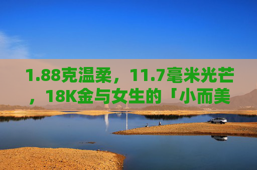 1.88克温柔,11.7毫米光芒,18K金与女生的「小而美」故事,88克温柔,11.7毫米光芒,18K金与女生的「小而美」故事 1.88克温柔,11.7毫米光芒,18K金与女生的「小而美」故事,88克温柔,11.7毫米光芒,18K金与女生的「小而美」故事
