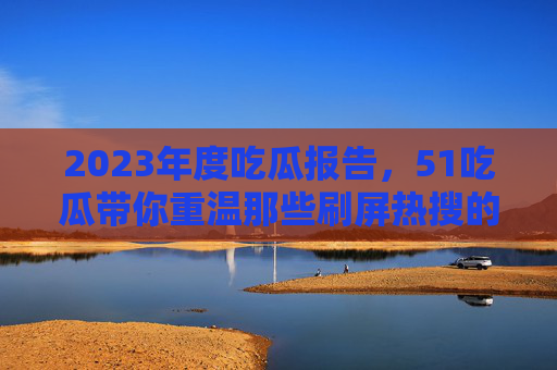 2023年度吃瓜报告，51吃瓜带你重温那些刷屏热搜的名场面