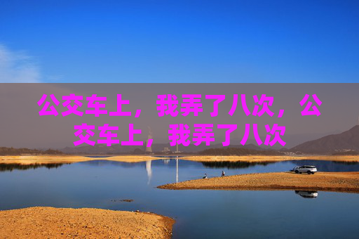 公交车上,我弄了八次,公交车上,我弄了八次 公交车上,我弄了八次,公交车上,我弄了八次