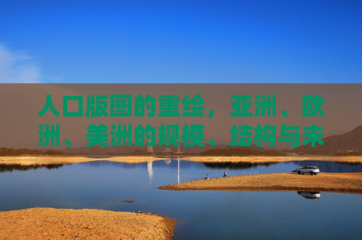 人口版图的重绘,亚洲、欧洲、美洲的规模、结构与未来走向,人口版图重绘,亚洲、欧洲、美洲的规模、结构与未来走向 人口版图的重绘,亚洲、欧洲、美洲的规模、结构与未来走向,人口版图重绘,亚洲、欧洲、美洲的规模、结构与未来走向