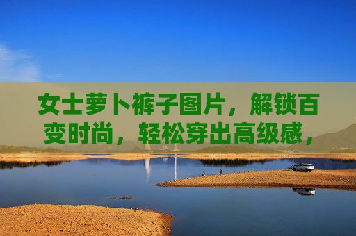 女士萝卜裤子图片,解锁百变时尚,轻松穿出高级感,女士萝卜裤子,解锁百变时尚,轻松穿出高级感 女士萝卜裤子图片,解锁百变时尚,轻松穿出高级感,女士萝卜裤子,解锁百变时尚,轻松穿出高级感