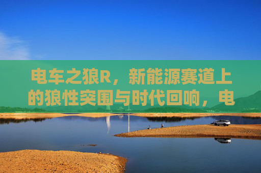电车之狼R,新能源赛道上的狼性突围与时代回响,电车之狼R,新能源赛道的狼性突围与时代回响 电车之狼R,新能源赛道上的狼性突围与时代回响,电车之狼R,新能源赛道的狼性突围与时代回响