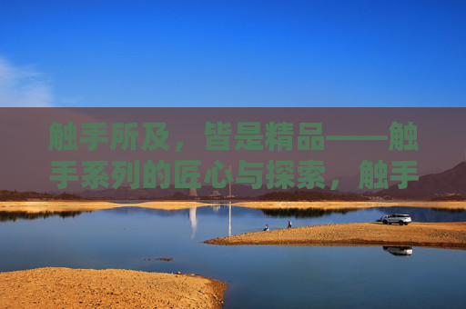 触手所及,皆是精品——触手系列的匠心与探索,触手匠心,探索铸就精品 触手所及,皆是精品——触手系列的匠心与探索,触手匠心,探索铸就精品