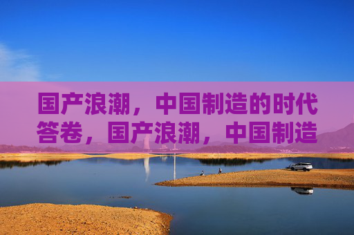 国产浪潮,中国制造的时代答卷,国产浪潮,中国制造的时代答卷 国产浪潮,中国制造的时代答卷,国产浪潮,中国制造的时代答卷