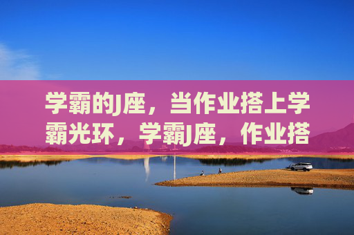学霸的J座,当作业搭上学霸光环,学霸J座,作业搭上学霸光环 学霸的J座,当作业搭上学霸光环,学霸J座,作业搭上学霸光环