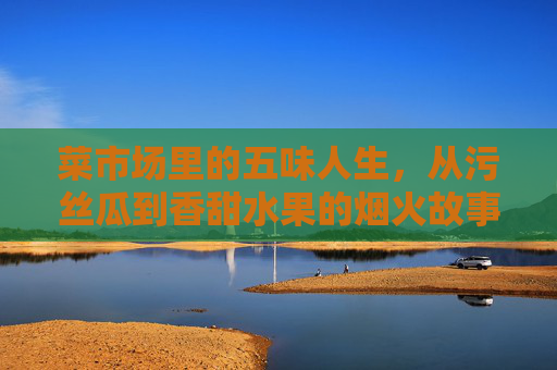 菜市场里的五味人生,从污丝瓜到香甜水果的烟火故事,菜市场的五味人生,从污丝瓜到香甜水果的烟火故事 菜市场里的五味人生,从污丝瓜到香甜水果的烟火故事,菜市场的五味人生,从污丝瓜到香甜水果的烟火故事