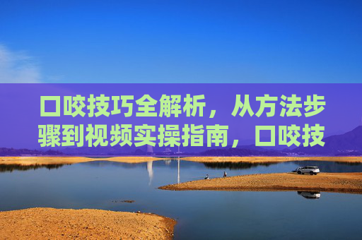口咬技巧全解析,从方法步骤到视频实操指南,口咬技巧全解析,从方法步骤到视频实操指南 口咬技巧全解析,从方法步骤到视频实操指南,口咬技巧全解析,从方法步骤到视频实操指南