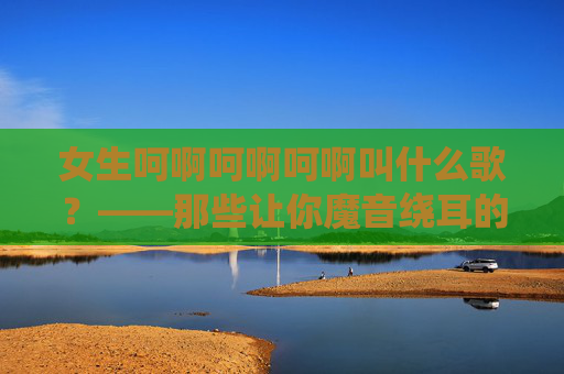女生呵啊呵啊呵啊叫什么歌?——那些让你魔音绕耳的重复旋律,藏着多少青春的上头密码,魔音绕耳的重复旋律,青春上头密码 女生呵啊呵啊呵啊叫什么歌?——那些让你魔音绕耳的重复旋律,藏着多少青春的上头密码,魔音绕耳的重复旋律,青春上头密码
