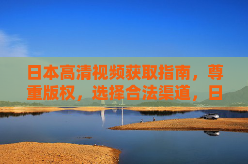 日本高清视频获取指南,尊重版权,选择合法渠道,日本高清视频合法获取指南,尊重版权,选择合法渠道 日本高清视频获取指南,尊重版权,选择合法渠道,日本高清视频合法获取指南,尊重版权,选择合法渠道
