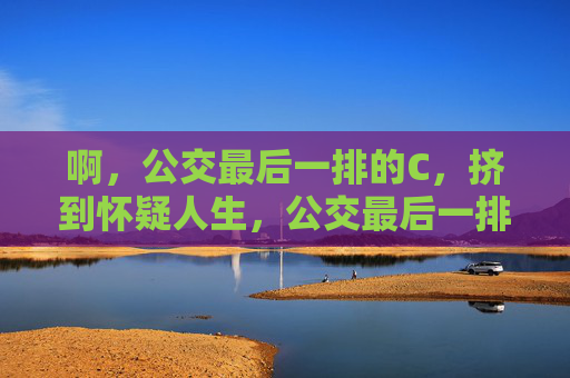 啊,公交最后一排的C,挤到怀疑人生,公交最后一排C座,挤到怀疑人生 啊,公交最后一排的C,挤到怀疑人生,公交最后一排C座,挤到怀疑人生