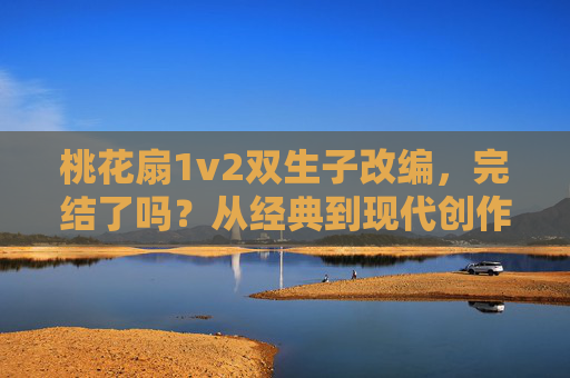 桃花扇1v2双生子改编,完结了吗?从经典到现代创作的未解之谜,桃花扇双生子改编,经典到现代的未解完结之谜 桃花扇1v2双生子改编,完结了吗?从经典到现代创作的未解之谜,桃花扇双生子改编,经典到现代的未解完结之谜