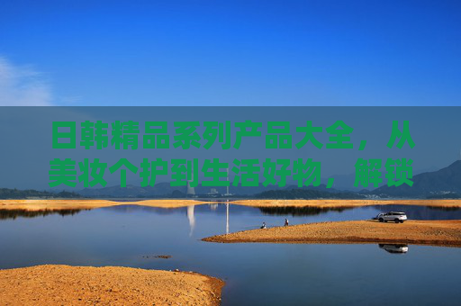日韩精品系列产品大全,从美妆个护到生活好物,解锁精致生活密码,日韩精品生活系列大全,解锁精致生活 日韩精品系列产品大全,从美妆个护到生活好物,解锁精致生活密码,日韩精品生活系列大全,解锁精致生活