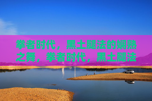 拳者时代,黑土腿法的娴熟之舞,拳者时代,黑土腿法的娴熟之舞 拳者时代,黑土腿法的娴熟之舞,拳者时代,黑土腿法的娴熟之舞