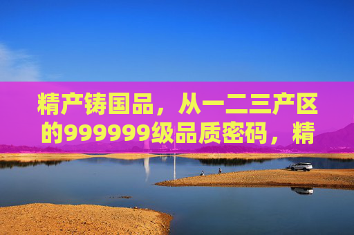 精产铸国品,从一二三产区的999999级品质密码,精产铸国品,一二三产区的999999级品质密码 精产铸国品,从一二三产区的999999级品质密码,精产铸国品,一二三产区的999999级品质密码