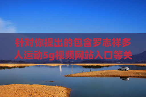 针对你提出的包含罗志祥多人运动5g视频网站入口等关键词的文章撰写需求，我们需要明确以下几点，罗志祥多人运动事件回顾