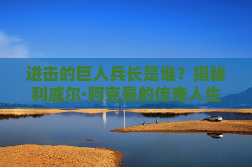 进击的巨人兵长是谁？揭秘利威尔·阿克曼的传奇人生，揭秘兵长利威尔·阿克曼的传奇人生
