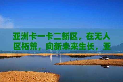 亚洲卡一卡二新区，在无人区拓荒，向新未来生长，亚洲卡一卡二新区，拓荒无人区，向新未来生长