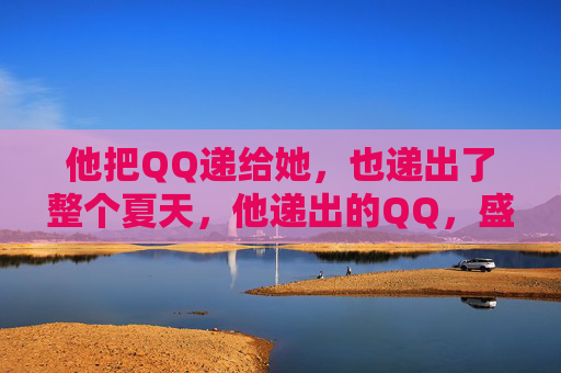 他把QQ递给她,也递出了整个夏天,他递出的QQ,盛着整个夏天 他把QQ递给她,也递出了整个夏天,他递出的QQ,盛着整个夏天