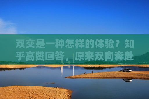 双交是一种怎样的体验?知乎高赞回答,原来双向奔赴的温暖,藏在这些细节里,双向奔赴的温暖,藏在细节里的体验 双交是一种怎样的体验?知乎高赞回答,原来双向奔赴的温暖,藏在这些细节里,双向奔赴的温暖,藏在细节里的体验
