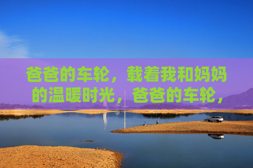 爸爸的车轮,载着我和妈妈的温暖时光,爸爸的车轮,载满温暖时光 爸爸的车轮,载着我和妈妈的温暖时光,爸爸的车轮,载满温暖时光