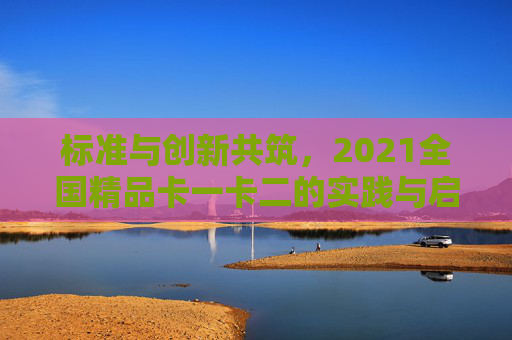 标准与创新共筑,2021全国精品卡一卡二的实践与启示,标准与创新共筑,2021全国精品卡一卡二的实践与启示 标准与创新共筑,2021全国精品卡一卡二的实践与启示,标准与创新共筑,2021全国精品卡一卡二的实践与启示