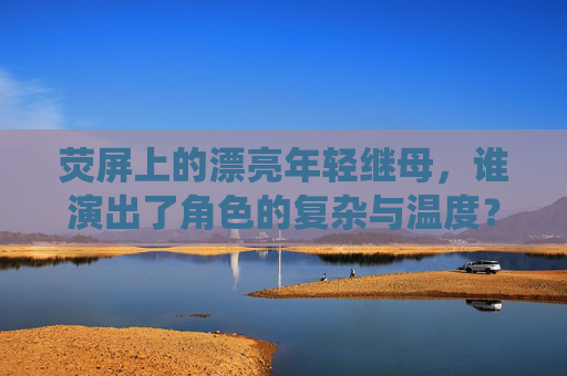 荧屏上的漂亮年轻继母,谁演出了角色的复杂与温度?荧屏漂亮年轻继母,复杂与温度的演绎 荧屏上的漂亮年轻继母,谁演出了角色的复杂与温度?荧屏漂亮年轻继母,复杂与温度的演绎