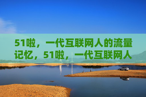 51啦,一代互联网人的流量记忆,51啦,一代互联网人的流量记忆 51啦,一代互联网人的流量记忆,51啦,一代互联网人的流量记忆