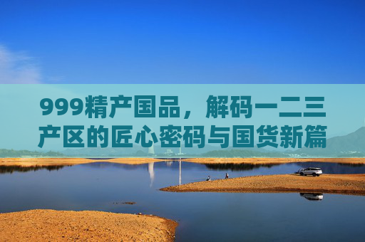 999精产国品,解码一二三产区的匠心密码与国货新篇,解码匠心产区密码,999精产国品的国货新篇 999精产国品,解码一二三产区的匠心密码与国货新篇,解码匠心产区密码,999精产国品的国货新篇