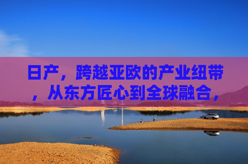 日产,跨越亚欧的产业纽带,从东方匠心到全球融合,日产,跨越亚欧的产业纽带,从东方匠心到全球融合 日产,跨越亚欧的产业纽带,从东方匠心到全球融合,日产,跨越亚欧的产业纽带,从东方匠心到全球融合