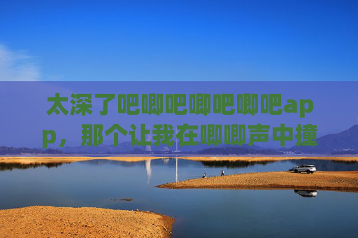 太深了吧唧吧唧吧唧吧app,那个让我在唧唧声中撞见宇宙的APP,唧唧声中撞见宇宙的APP 太深了吧唧吧唧吧唧吧app,那个让我在唧唧声中撞见宇宙的APP,唧唧声中撞见宇宙的APP