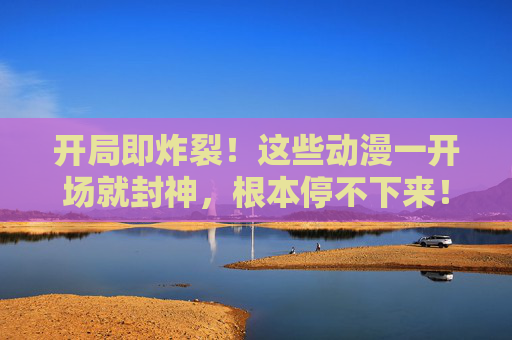 开局即炸裂!这些动漫一开场就封神,根本停不下来!开局即封神!这些动漫开场高能,根本停不下来! 开局即炸裂!这些动漫一开场就封神,根本停不下来!开局即封神!这些动漫开场高能,根本停不下来!