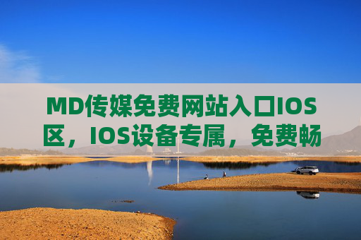 MD传媒免费网站入口IOS区，IOS设备专属，免费畅享海量内容，MD传媒IOS免费入口，海量内容畅享