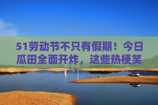 51劳动节不只有假期!今日瓜田全面开炸,这些热梗笑到打鸣!劳动节瓜田炸梗!笑到打鸣,假期外热梗狂欢 51劳动节不只有假期!今日瓜田全面开炸,这些热梗笑到打鸣!劳动节瓜田炸梗!笑到打鸣,假期外热梗狂欢