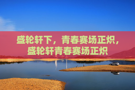 盛轮轩下,青春赛场正炽,盛轮轩青春赛场正炽 盛轮轩下,青春赛场正炽,盛轮轩青春赛场正炽