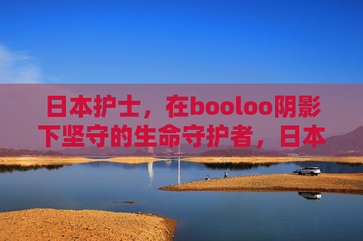日本护士,在booloo阴影下坚守的生命守护者,日本护士,booloo阴影下的生命守护者 日本护士,在booloo阴影下坚守的生命守护者,日本护士,booloo阴影下的生命守护者