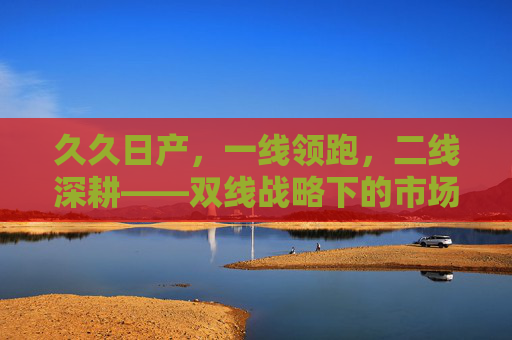久久日产,一线领跑,二线深耕——双线战略下的市场韧性,一线领跑、二线深耕,双线战略铸就市场韧性 久久日产,一线领跑,二线深耕——双线战略下的市场韧性,一线领跑、二线深耕,双线战略铸就市场韧性