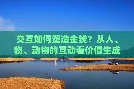 交互如何塑造金钱?从人、物、动物的互动看价值生成,交互如何塑造金钱,从人、物、动物互动看价值生成 交互如何塑造金钱?从人、物、动物的互动看价值生成,交互如何塑造金钱,从人、物、动物互动看价值生成