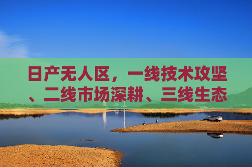 日产无人区，一线技术攻坚、二线市场深耕、三线生态共生的战略观，日产无人区，技术攻坚、市场深耕、生态共生的战略观