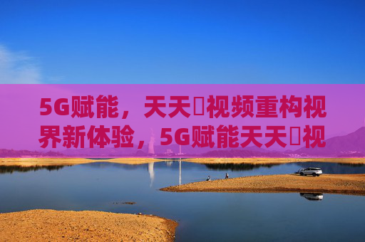 5G赋能，天天奭视频重构视界新体验，5G赋能天天奭视频，重构视界新体验