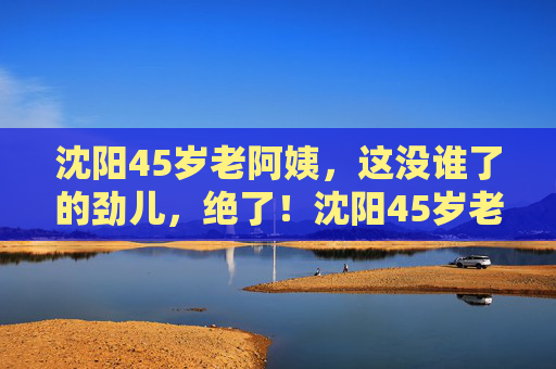 沈阳45岁老阿姨,这没谁了的劲儿,绝了!沈阳45岁老阿姨这劲儿没谁了,绝了! 沈阳45岁老阿姨,这没谁了的劲儿,绝了!沈阳45岁老阿姨这劲儿没谁了,绝了!