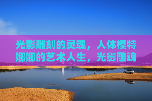 光影雕刻的灵魂,人体模特娜娜的艺术人生,光影雕魂,娜娜的艺术人生 光影雕刻的灵魂,人体模特娜娜的艺术人生,光影雕魂,娜娜的艺术人生