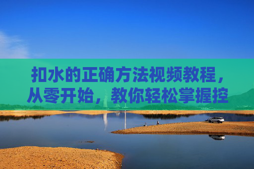 扣水的正确方法视频教程,从零开始,教你轻松掌握控水技巧,扣水正确方法视频教程,从零开始轻松掌握控水技巧 扣水的正确方法视频教程,从零开始,教你轻松掌握控水技巧,扣水正确方法视频教程,从零开始轻松掌握控水技巧
