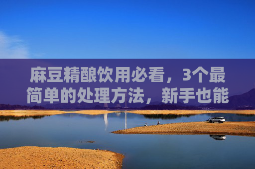 麻豆精酿饮用必看,3个最简单的处理方法,新手也能轻松上手,麻豆精酿新手必看,3个最简单处理方法,轻松上手 麻豆精酿饮用必看,3个最简单的处理方法,新手也能轻松上手,麻豆精酿新手必看,3个最简单处理方法,轻松上手