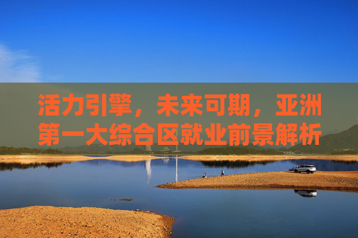 活力引擎,未来可期,亚洲第一大综合区就业前景解析,活力引擎驱动亚洲第一大综合区就业未来可期 活力引擎,未来可期,亚洲第一大综合区就业前景解析,活力引擎驱动亚洲第一大综合区就业未来可期