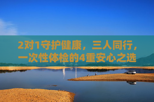 2对1守护健康，三人同行，一次性体检的4重安心之选，三人同行，一次性体检4重安心之选