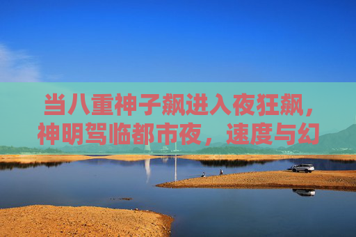 当八重神子飙进入夜狂飙,神明驾临都市夜,速度与幻想的双重奏,神明夜飙,速度与幻想的双重奏 当八重神子飙进入夜狂飙,神明驾临都市夜,速度与幻想的双重奏,神明夜飙,速度与幻想的双重奏