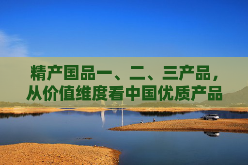 精产国品一、二、三产品,从价值维度看中国优质产品的分层逻辑,精产国品一、二、三产品,中国优质产品的价值分层逻辑 精产国品一、二、三产品,从价值维度看中国优质产品的分层逻辑,精产国品一、二、三产品,中国优质产品的价值分层逻辑